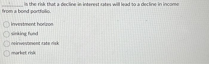 is the risk that a decline in interest rates will lead to a decline in income
from a bond portfolio.
investment horizon
sinking fund
reinvestment rate risk
market risk