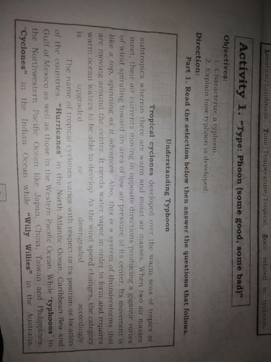 Location/Landmass,
Time/Temperature/Tropical, Zone related
to typhoon.
Activity 1. "Type: Phoon (some good, some bad)"
Objectives:
1. Characterize a typhoon.
2. Explain how typhoon is developed.
Direction:
Part 1. Read the selection below then answer the questions that follows.
Understanding Typhoon
Tropical cyciones developed over the warm seas of tropics or
subtropics wherein there are warm and moist air masses. When two air masses
meet, their air currents moving in opposite directions producing a gigantic vortex
of wind spiraling toward an area of low air pressure at its center. Its movement is
like a top, spinning as it advances. Also, this is a system of thunderstorms that
are moving around the center. It needs water vapor in order to form and requires.
warm ocean waters to be able to develop. As the wind speed changes, the category
accordingly.
is
upgraded
downgraded
or
The name of tropical cyclones varies with respect to its position or location
of the countries. "Hurricanes" in the North Atlantic Ocean, Caribbean Sea and
Gulf of Mexico as well as those in the Western Pacific Ocean. While "typhoons" in
the Northwestern Pacific Ocean like Japan, China, Taiwan and Philippines.
"Cyclones" in the Indian Ocean while "Willy Willies" in the Australia.
