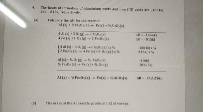 The heats of formation of aluminium oxide and iron (I) oxide are -1664k)
and - 815k respectively.
4.
(a)
Calculate the AH for the reaction:
Al (s) + 4Fe;0s (s) + Fe(s) + %Al:03(s)
4 Al (s) + 3 0: (R) →2 Al;O» (s)
4 Fe (s) +3 0: (R) 2 Fe:0s (s)
AH = -1664k)
AH=
-815k
[4 AI (3) + 3 0:() +2 Als0s (3) ]x %
[2 Fe:0s (1) 4 Fe (1) +3 0 () ]x %
1664k| x %
815k x%
Al (s) % 0: ()- Al:0, (1)
4 Fe;0s (s) Fe (*) + % O (e)
416k
203.75k
Al (s) • %Fe:0s(s) → Fe(s) . %Al:0s(s)
AH - 212.25k)
(b)
The mass of the Al need to produce 1 k of energy.
