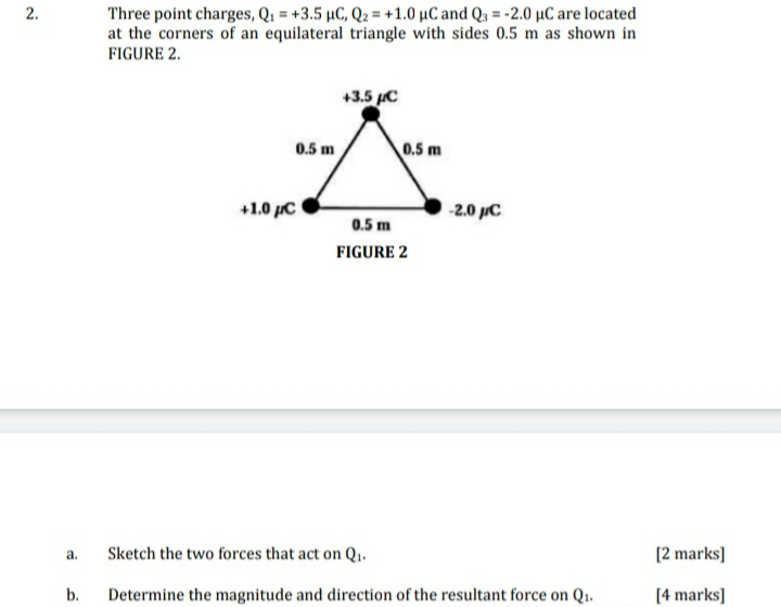 Three point charges, Q1 = +3.5 µC, Q2 = +1.0 µC and Q3 = -2.0 µC are located
at the corners of an equilateral triangle with sides 0.5 m as shown in
FIGURE 2.
+3.5 C
0.5 m
0.5 m
+1.0 pC
-2.0 µC
0.5 m
FIGURE 2
Sketch the two forces that act on Q1.
[2 marks]
a.
b.
Determine the magnitude and direction of the resultant force on Q1.
[4 marks]
2.
