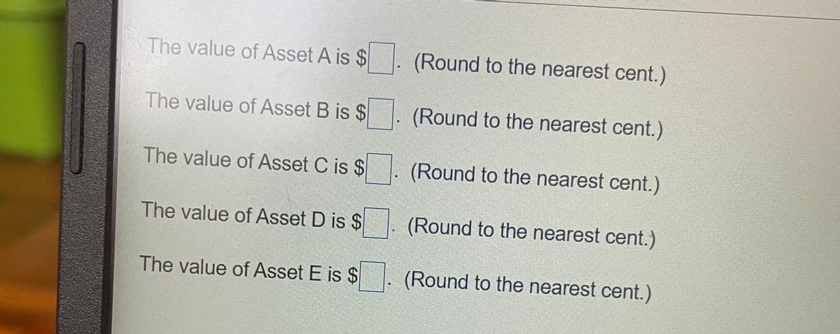 The value of Asset A is $
(Round to the nearest cent.)
The value of Asset B is $
(Round to the nearest cent.)
The value of Asset C is $
(Round to the nearest cent.)
The value of Asset D is $
(Round to the nearest cent.)
The value of Asset E is $
(Round to the nearest cent.)
