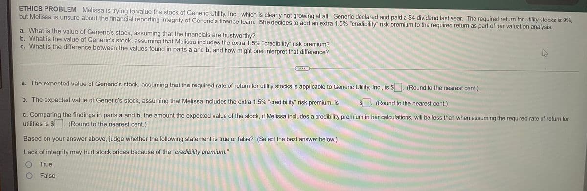 ETHICS PROBLEM Melissa is trying to value the stock of Generic Utility, Inc., which is clearly not growing at all. Generic declared and paid a $4 dividend last year. The required return for utility stocks is 9%,
but Melissa is unsure about the financial reporting integrity of Generic's finance team. She decides to add an extra 1.5% "credibility" risk premium to the required return as part of her valuation analysis.
a. What is the value of Generic's stock, assuming that the financials are trustworthy?
b. What is the value of Generic's stock, assuming that Melissa includes the extra 1.5% "credibility" risk premium?
c. What is the difference between the values found in parts a and b, and how might one interpret that difference?
a. The expected value of Generic's stock, assuming that the required rate of return for utility stocks is applicable to Generic Utility, Inc., is $. (Round to the nearest cent.)
b. The expected value of Generic's stock, assuming that Melissa includes the extra 1.5% "credibility" risk premium, is
. (Round to the nearest cent.)
c. Comparing the findings in parts a and b, the amount the expected value of the stock, if Melissa includes a credibility premium in her calculations, will be less than when assuming the required rate of return for
utilities is $
(Round to the nearest cent.)
Based on your answer above, judge whether the following statement is true or false? (Select the best answer below.)
Lack of integrity may hurt stock prices because of the "credibility premium."
O True
O False
