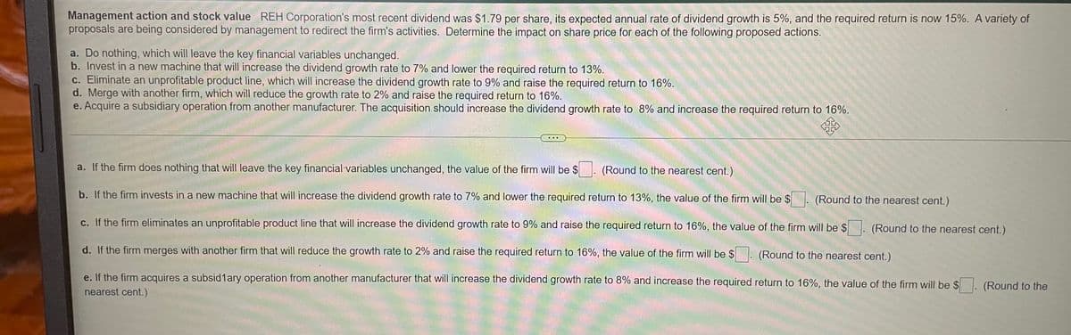 Management action and stock value REH Corporation's most recent dividend was $1.79 per share, its expected annual rate of dividend growth is 5%, and the required return is now 15%. A variety of
proposals are being considered by management to redirect the firm's activities. Determine the impact on share price for each of the following proposed actions.
a. Do nothing, which will leave the key financial variables unchanged.
b. Invest in a new machine that will increase the dividend growth rate to 7% and lower the required return to 13%.
c. Eliminate an unprofitable product line, which will increase the dividend growth rate to 9% and raise the required return to 16%.
d. Merge with another firm, which will reduce the growth rate to 2% and raise the required return to 16%.
e. Acquire a subsidiary operation from another manufacturer. The acquisition should increase the dividend growth rate to 8% and increase the required return to 16%.
...
a. If the firm does nothing that will leave the key financial variables unchanged, the value of the firm will be $
(Round to the nearest cent.)
b. If the firm invests in a new machine that will increase the dividend growth rate to 7% and lower the required return to 13%, the value of the firm will be $
(Round to the nearest cent.)
c. If the firm eliminates an unprofitable product line that will increase the dividend growth rate to 9% and raise the required return to 16%, the value of the firm will be $. (Round to the nearest cent.)
d. If the firm merges with another firm that will reduce the growth rate to 2% and raise the required return to 16%, the value of the firm will be $
(Round to the nearest cent.)
e. If the firm acquires a subsid1ary operation from another manufacturer that will increase the dividend growth rate to 8% and increase the required return to 16%, the value of the firm will be $. (Round to the
nearest cent.)
