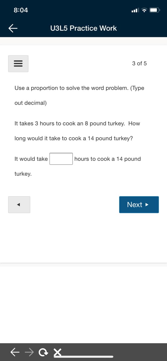 8:04
U3L5 Practice Work
3 of 5
Use a proportion to solve the word problem. (Type
out decimal)
It takes 3 hours to cook an 8 pound turkey. How
long would it take to cook a 14 pound turkey?
It would take
hours to cook a 14 pound
turkey.
Next >
