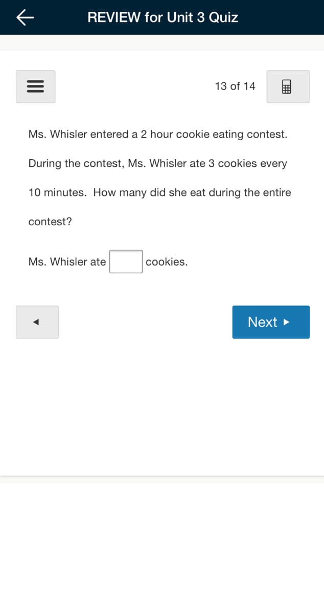 REVIEW for Unit 3 Quiz
13 of 14
Ms. Whisler entered a 2 hour cookie eating contest.
During the contest, Ms. Whisler ate 3 cookies every
10 minutes. How many did she eat during the entire
contest?
Ms. Whisler ate
cookies.
Next >
II
