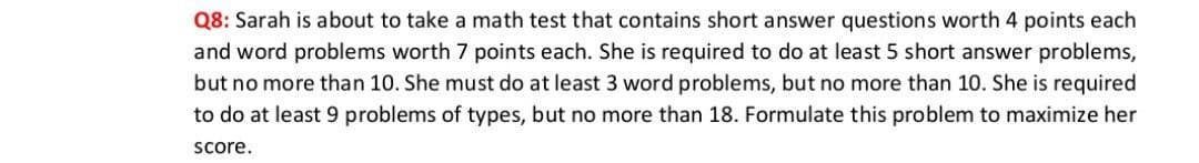 Q8: Sarah is about to take a math test that contains short answer questions worth 4 points each
and word problems worth 7 points each. She is required to do at least 5 short answer problems,
but no more than 10. She must do at least 3 word problems, but no more than 10. She is required
to do at least 9 problems of types, but no more than 18. Formulate this problem to maximize her
score.