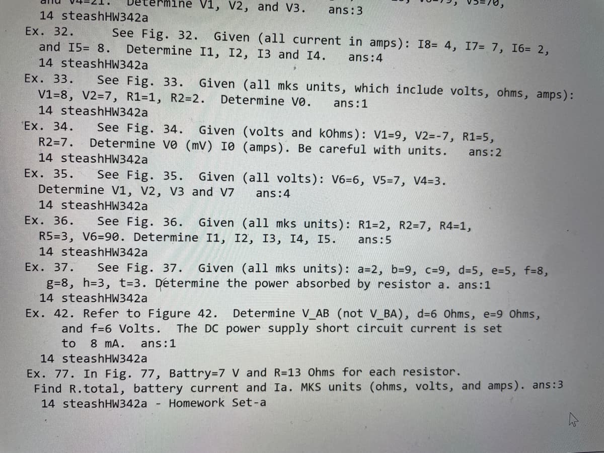 nine V1, V2, and V3.
ans:3
14 steashHW342a
Ex. 32.
See Fig. 32.
Determine I1, I2, I3 and 14.
Given (all current in amps): I8= 4, 17= 7, I6= 2,
and 15= 8.
ans:4
14 steashHW342a
Ex. 33.
See Fig. 33.
V1=8, V2=7, R1=1, R2=2.
14 steashHW342a
Given (all mks units, which include volts, ohms, amps):
Determine vo.
ans:1
Ex. 34.
See Fig. 34.
Determine vo (mV) I0 (amps). Be careful with units.
Given (volts and kOhms): V1=9, V2=-7, R1=5,
R2=7.
ans:2
14 steashHW342a
Ex. 35.
See Fig. 35.
Determine V1, V2, V3 and V7
Given (all volts): V6=6, V5=7, V4=3.
ans:4
14 steashHW342a
Ex. 36.
See Fig. 36.
Given (all mks units): R1=2, R2=7, R4=1,
R5=3, V6=90. Determine I1, I2, I3, I4, I5.
ans:5
14 steashHW342a
Ex. 37.
See Fig. 37.
Given (all mks units): a=2, b=9, c=9, d=5, e=5, f=8,
g=8, h=3, t=3. Determine the power absorbed by resistor a. ans:1
14 steashHW342a
Ex. 42. Refer to Figure 42.
Determine V_AB (not V_BA), d=6 Ohms, e=9 Ohms,
and f=6 Volts.
The DC power supply short circuit current is set
to 8 mA.
ans:1
14 steashHW342a
Ex. 77. In Fig. 77, Battry=7 V and R=13 Ohms for each resistor.
Find R.total, battery current and Ia. MKS units (ohms, volts, and amps). ans:3
14 steashHW342a
Homework Set-a
