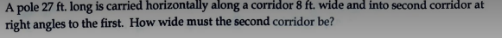 A pole 27 ft. long is carried horizontally along a corridor 8 ft. wide and into second corridor at
right angles to the first. How wide must the second corridor be?