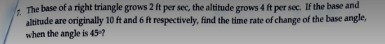 7. The base of a right triangle grows 2 ft per sec, the altitude grows 4 ft per sec. If the base and
altitude are originally 10 ft and 6 ft respectively, find the time rate of change of the base angle,
when the angle is 45⁰?