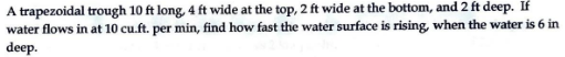 A trapezoidal trough 10 ft long, 4 ft wide at the top, 2 ft wide at the bottom, and 2 ft deep. If
water flows in at 10 cu.ft. per min, find how fast the water surface is rising, when the water is 6 in
deep.