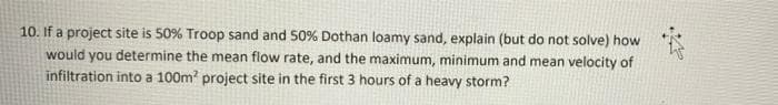 10. If a project site is 50% Troop sand and 50% Dothan loamy sand, explain (but do not solve) how
would you determine the mean flow rate, and the maximum, minimum and mean velocity of
infiltration into a 100m project site in the first 3 hours of a heavy storm?
