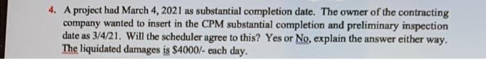 4. A project had March 4, 2021 as substantial completion date. The owner of the contracting
company wanted to insert in the CPM substantial completion and preliminary inspection
date as 3/4/21. Will the scheduler agree to this? Yes or No, explain the answer either way.
The liquidated damages is $4000/- each day.
