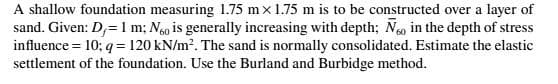 A shallow foundation measuring 1.75 mx1.75 m is to be constructed over a layer of
sand. Given: D,= I m; Ngo is generally increasing with depth; No in the depth of stress
influence = 10; q = 120 kN/m2. The sand is normally consolidated. Estimate the elastic
settlement of the foundation. Use the Burland and Burbidge method.
