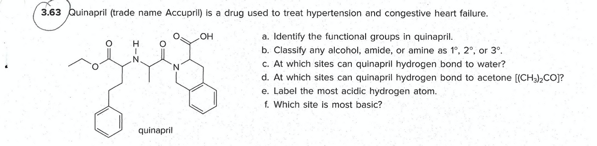 3.63 Quinapril (trade name Accupril) is a drug used to treat hypertension and congestive heart failure.
OH
a. Identify the functional groups in quinapril.
b. Classify any alcohol, amide, or amine as 1°, 2°, or 3°.
C. At which sites can quinapril hydrogen bond to water?
d. At which sites can quinapril hydrogen bond to acetone [(CH3)2CO]?
e. Label the most acidic hydrogen atom.
f. Which site is most basic?
quinapril
