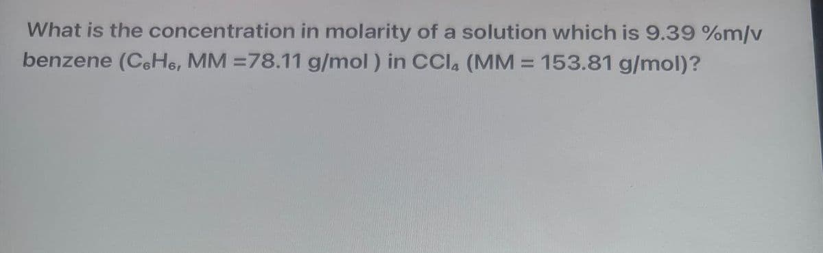 What is the concentration in molarity of a solution which is 9.39 %m/v
benzene (C6H6, MM =78.11 g/mol) in CCI, (MM = 153.81 g/mol)?