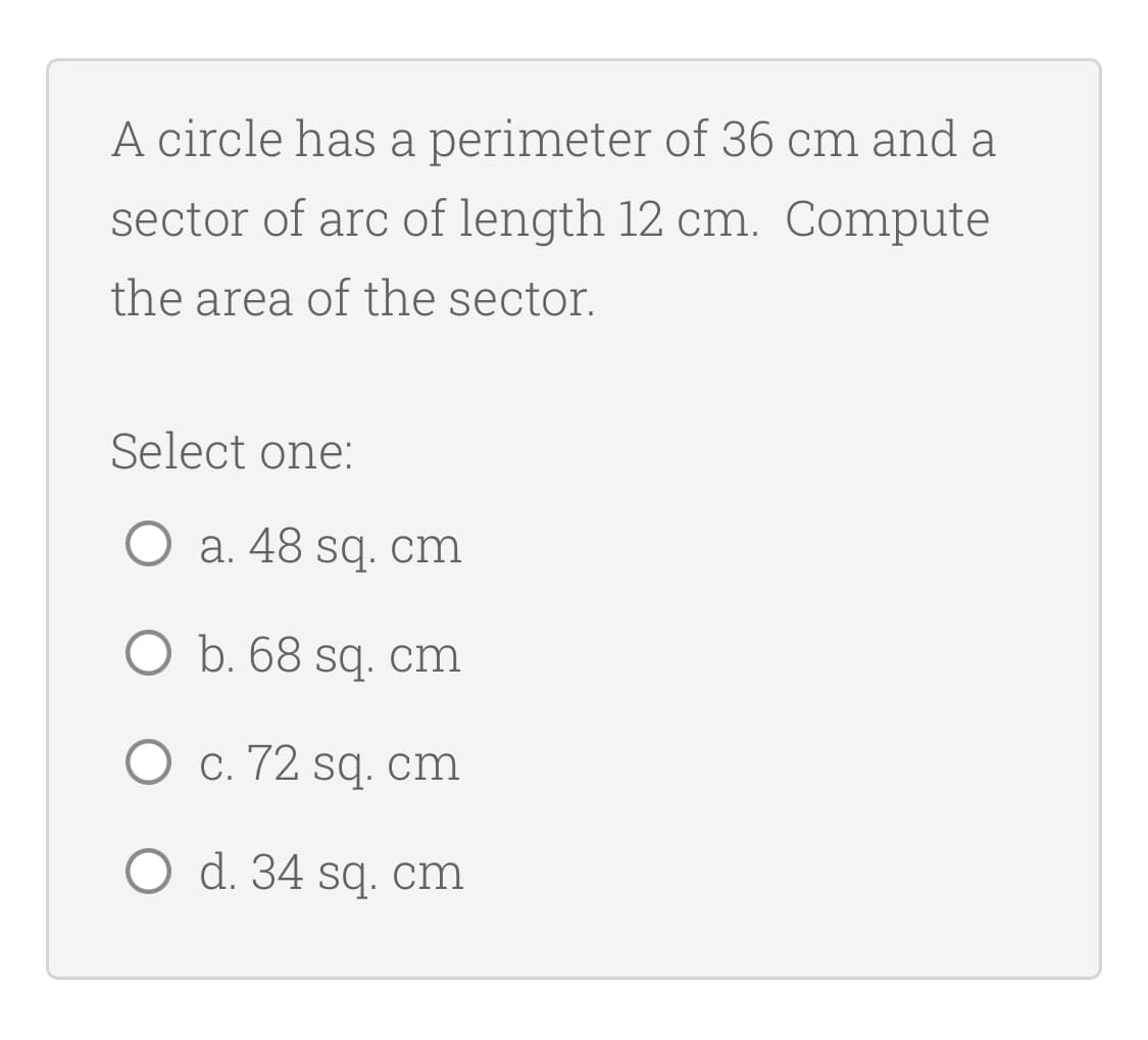 A circle has a perimeter of 36 cm and a
sector of arc of length 12 cm. Compute
the area of the sector.
Select one:
O a. 48 sq. cm
O b. 68 sq. cm
O c. 72 sq. cm
O d. 34 sq. cm
