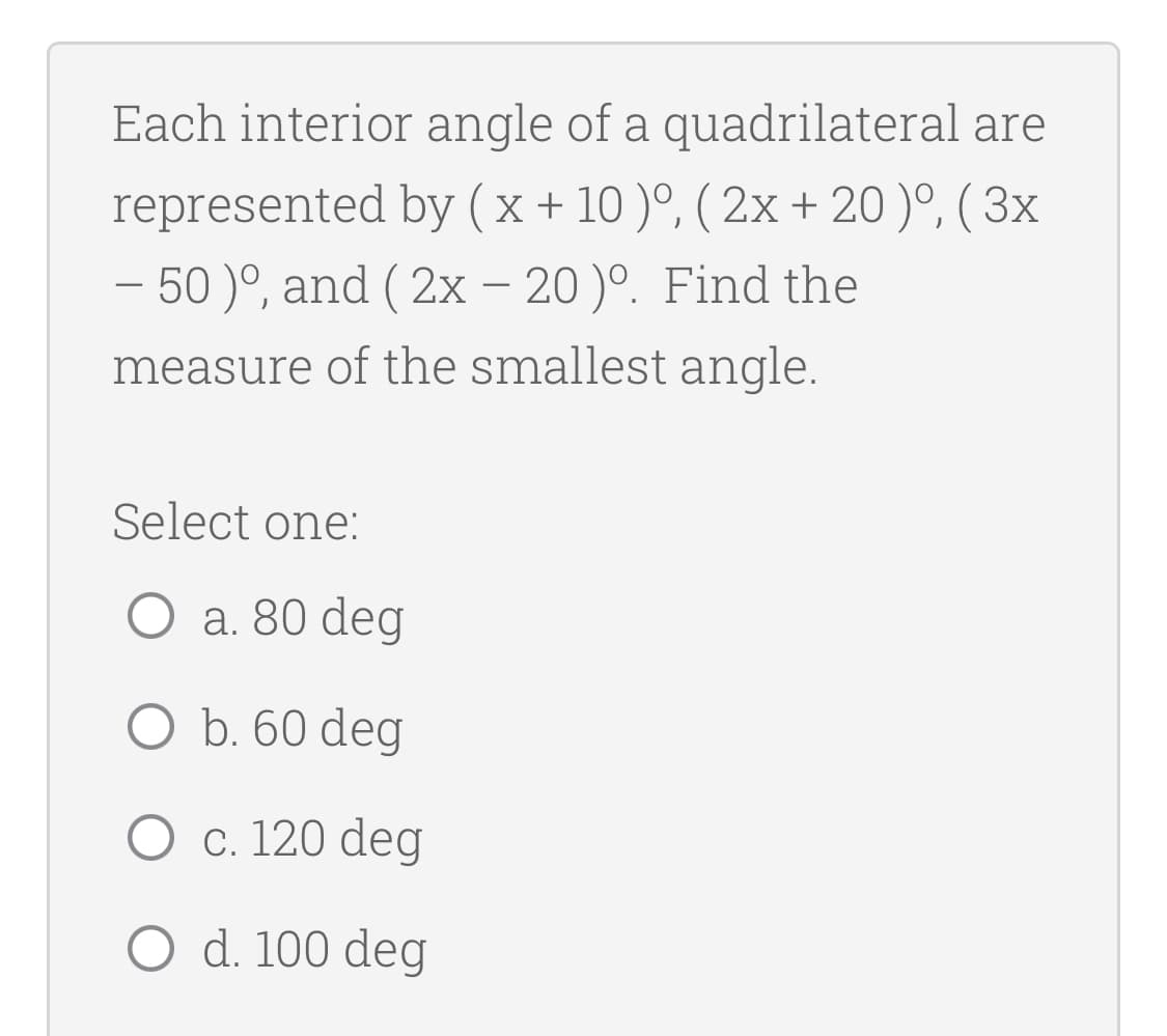 Each interior angle of a quadrilateral are
represented by ( x + 10 )º, ( 2x + 20 )º, ( 3x
– 50 )°, and ( 2x – 20)°. Find the
measure of the smallest angle.
Select one:
O a. 80 deg
O b. 60 deg
O c. 120 deg
O d. 100 deg

