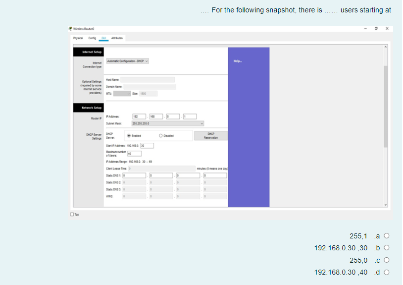 For the following snapshot, there is
users starting at
Wireless Routed
ysca Conte
Abules
nternet Selup
onatic Configraten - D
Connecten tyoe
Ctena eng o ame
(ed by Daa
intemet service
providers
Network Setap
PAdd
192
Sune Wa
22 0
DHOP Server DHCP
Setings Server
DHP
Reservaten
tnae
O Dabled
Stat PA 2a 0
Mainunuter
atue
PAddress Range 182 1a. 30 -
Clet Lae Te
ear one de
Statie DNS
Statie DNS2
Statie DNS
255,1 .a O
192.168.0.30 ,30 b O
255,0 .c O
192.168.0.30 ,40 .d O
