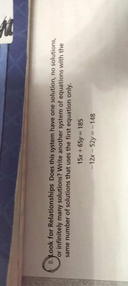 8. Look for Relationships Does this system have one solution, no solutions,
or infinitely many solutions? Write another system of equations with the
same number of solutions that uses the first equation only.
185
15x + 65y =
-12x-52y=-148