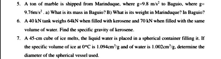 5. A ton of marble is shipped from Marinduque, where g=9.8 m/s? to Baguio, where g=
9.76m/s . a) What is its mass in Baguio? B) What is its weight in Marinduque? In Baguio?
6. A 40 kN tank weighs 64kN when filled with kerosene and 70 kN when filled with the same
volume of water. Find the specific gravity of kerosene.
7. A 45-cm cube of ice melts, the liquid water is placed in a spherical container filling it. If
the specific volume of ice at 0*C is 1.094cm³/g and of water is 1.002cm/g, determine the
diameter of the spherical vessel used.
