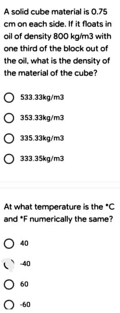 A solid cube material is 0.75
cm on each side. If it floats in
oil of density 800 kg/m3 with
one third of the block out of
the oil, what is the density of
the material of the cube?
533.33kg/m3
O 353.33kg/m3
335.33kg/m3
333.35kg/m3
At what temperature is the °C
and *F numerically the same?
O 40
C -40
60
-60
