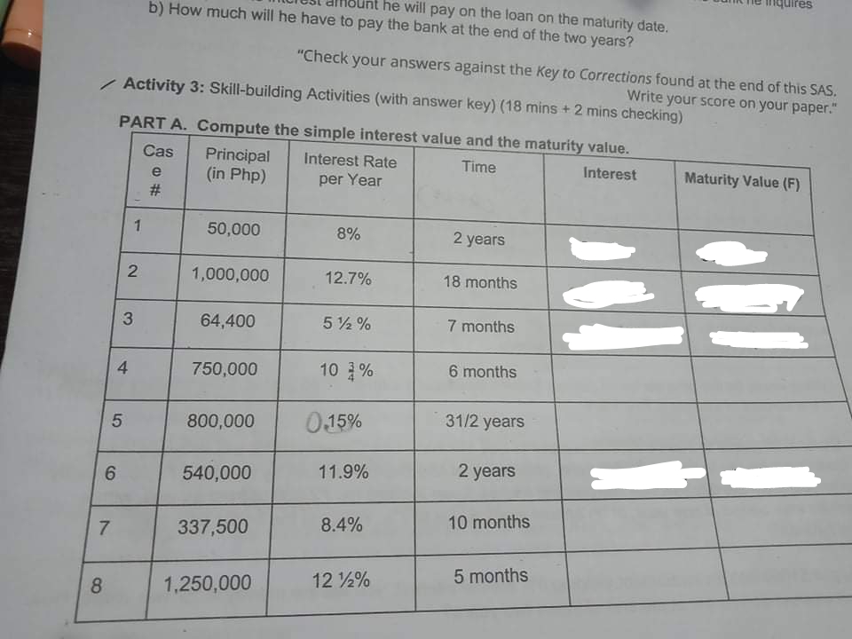 he will pay on the loan on the maturity date.
b) How much will he have to pay the bank at the end of the two years?
"Check your answers against the Key to Corrections found at the end of this SAS.
/ Activity 3: Skill-building Activities (with answer key) (18 mins + 2 mins checking)
Write your score on your paper."
PART A. Compute the simple interest value and the maturity value.
Cas
Principal
(in Php)
Interest Rate
Time
Interest
Maturity Value (F)
e
per Year
#3
1
50,000
8%
2 years
1,000,000
12.7%
18 months
3
64,400
5 2 %
7 months
4
750,000
10 %
6 months
800,000
0.15%
31/2 years
11.9%
2 years
540,000
8.4%
10 months
7.
337,500
5 months
12 ½%
8
1,250,000
