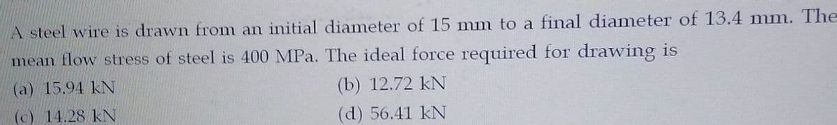 A steel wire is drawn from an initial diameter of 15 mm to a final diameter of 13.4 mm. The
mean flow stress of steel is 400 MPa. The ideal force required for drawing is
(a) 15.94 kN
(b) 12.72 kN
(c) 14.28 kN
(d) 56.41 kN
