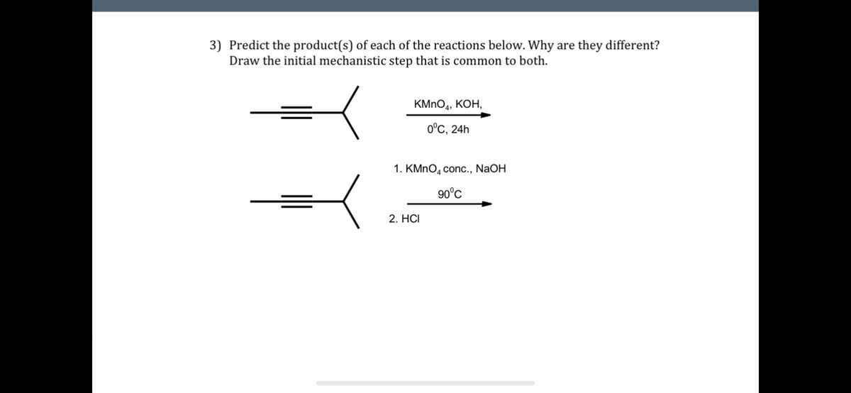 3) Predict the product(s) of each of the reactions below. Why are they different?
Draw the initial mechanistic step that is common to both.
KMNO4, KOH,
0°C, 24h
1. KMnO4 conc., NaOH
90°C
2. HCI