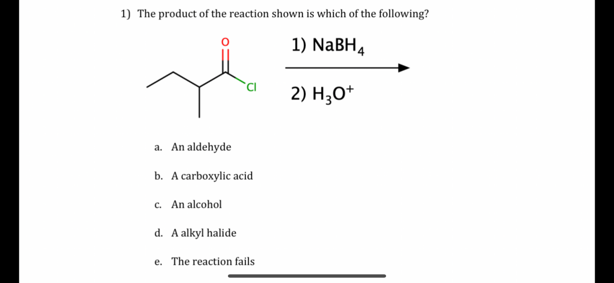 1) The product of the reaction shown is which of the following?
1) NaBH4
CI
2) H3O+
a. An aldehyde
b. A carboxylic acid
c. An alcohol
d. A alkyl halide
e. The reaction fails