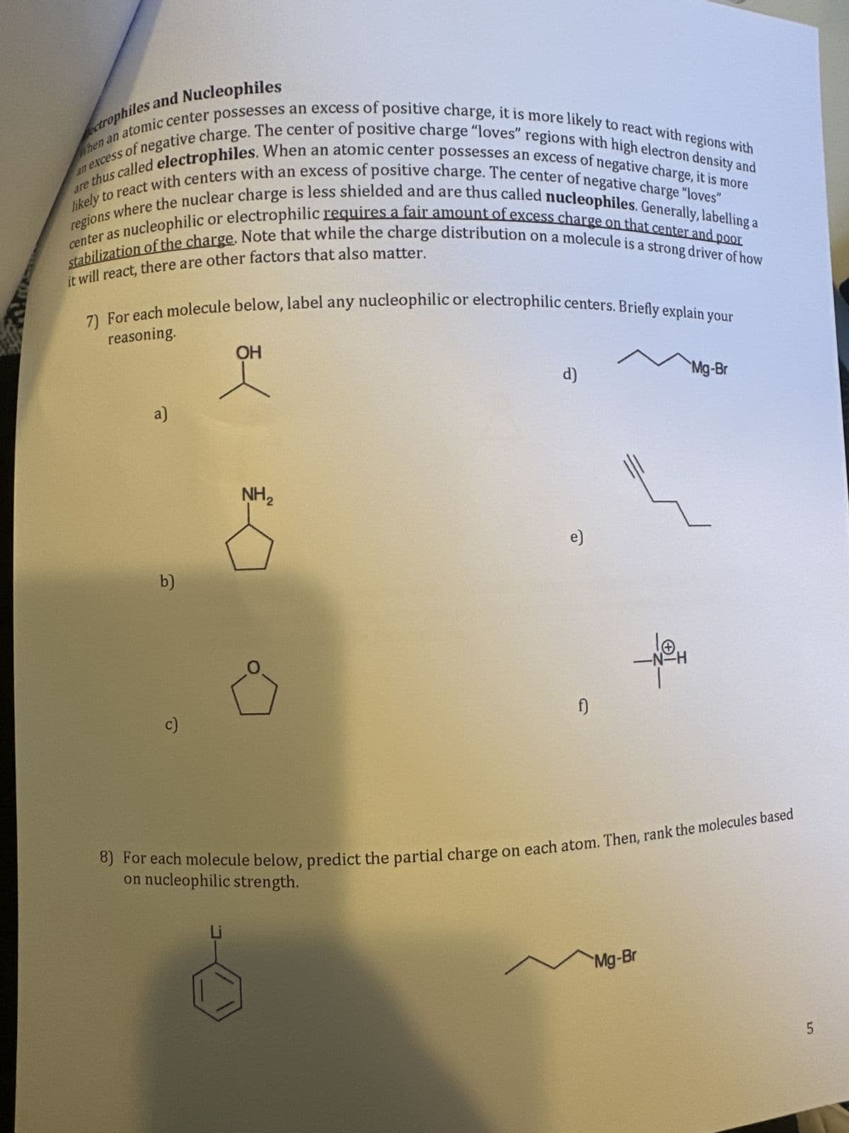 When an atomic center possesses an excess of positive charge, it is more likely to react with regions with
an excess of negative charge. The center of positive charge "loves" regions with high electron density and
likely to react with centers with an excess of positive charge. The center of negative charge "loves"
are thus called electrophiles. When an atomic center possesses an excess of negative charge, it is more
regions where the nuclear charge is less shielded and are thus called nucleophiles. Generally, labelling a
center as nucleophilic or electrophilic requires a fair amount of excess charge on that center and poor
stabilization of the charge. Note that while the charge distribution on a molecule is a strong driver of how
it will react, there are other factors that also matter.
reasoning.
7) For each molecule below, label any nucleophilic or electrophilic centers. Briefly explain your
a)
b)
c)
OH
NH₂
d)
e)
f)
-N-H
Mg-Br
Mg-Br
8) For each molecule below, predict the partial charge on each atom. Then, rank the molecules based
on nucleophilic strength.
5