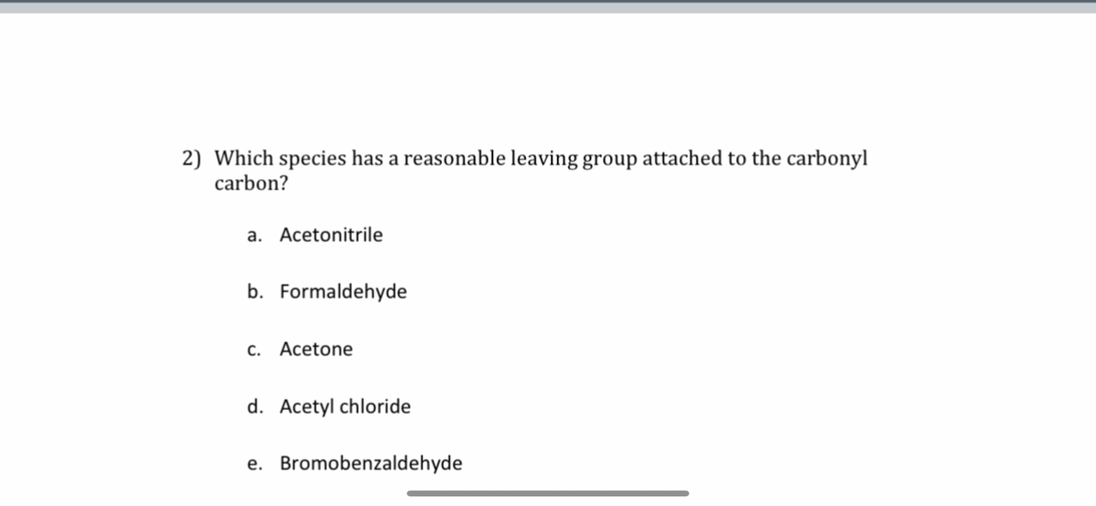 2) Which species has a reasonable leaving group attached to the carbonyl
carbon?
a. Acetonitrile
b. Formaldehyde
c. Acetone
d. Acetyl chloride
e. Bromobenzaldehyde