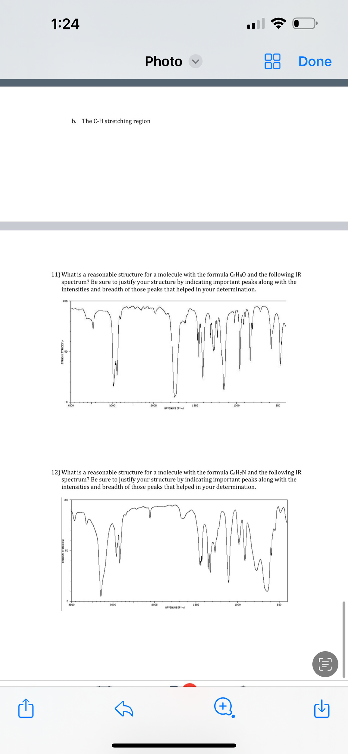 1:24
LOD
TRANSMETTANCEI
11) What is a reasonable structure for a molecule with the formula C5H80 and the following IR
spectrum? Be sure to justify your structure by indicating important peaks along with the
intensities and breadth of those peaks that helped in your determination.
D
b. The C-H stretching region
4000
LOD
Photo
3000
4000
3000
Tum
2000
HAVENUMBERI
2000
12) What is a reasonable structure for a molecule with the formula C6H₂N and the following IR
spectrum? Be sure to justify your structure by indicating important peaks along with the
intensities and breadth of those peaks that helped in your determination.
1500
NAVENUMBERI
1500
1000
+
500
1000
Done
500
O
