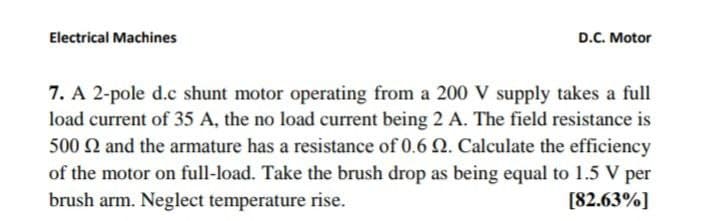 Electrical Machines
D.C. Motor
7. A 2-pole d.c shunt motor operating from a 200 V supply takes a full
load current of 35 A, the no load current being 2 A. The field resistance is
500 2 and the armature has a resistance of 0.6 Q. Calculate the efficiency
of the motor on full-load. Take the brush drop as being equal to 1.5 V per
brush arm. Neglect temperature rise.
[82.63%]
