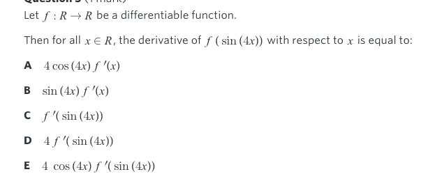 Let f : R→R be a differentiable function.
Then for all x E R, the derivative of f ( sin (4x)) with respect to x is equal to:
A 4 cos (4x) f '(x)
B sin (4x) f '(x)
C f '( sin (4x))
D 4 f '(sin (4x))
E 4 cos (4x) f '( sin (4x))
