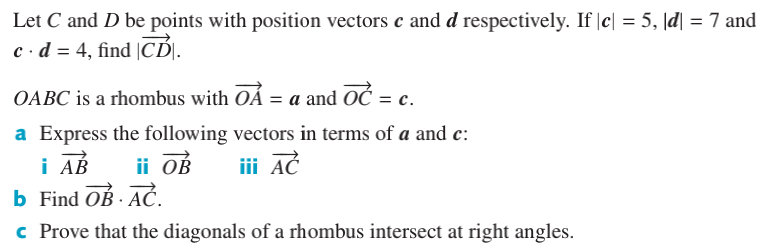 Let C and D be points with position vectors c and d respectively. If |c| = 5, \d| = 7 and
c·d = 4, find |CI.
OABC is a rhombus with OÁ = a and OČ = c.
a Express the following vectors in terms of a and c:
i AB
ii OB
iii AČ
b Find OB - AČ.
c Prove that the diagonals of a rhombus intersect at right angles.
