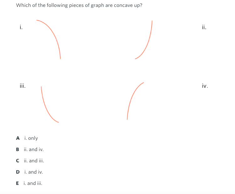 Which of the following pieces of graph are concave up?
i.
ii.
ii.
iv.
A i. only
B ii. and iv.
C i. and iii.
D i. and iv.
E i. and iii.
