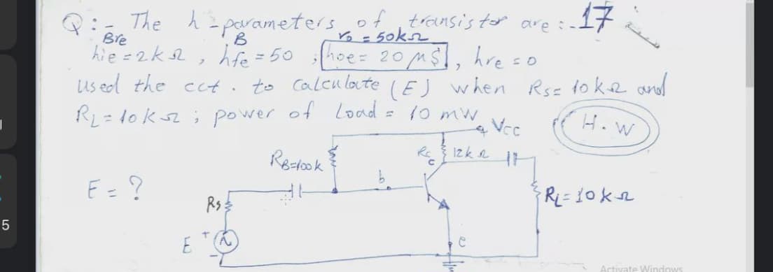 The h=parameters oftransis tor are :-17
Bre
o= 50k2
hie =2k2, hte = 50 :hoe= 20M $I, hre =o
Us ed the ect. to caleuloute (Ej when Rse toke andd
RL= 10 ks2; power of Load = 10 mw
Vec
(H. w
Redook
R 12k n
E=?
Rs
5
E
Activate Windows
