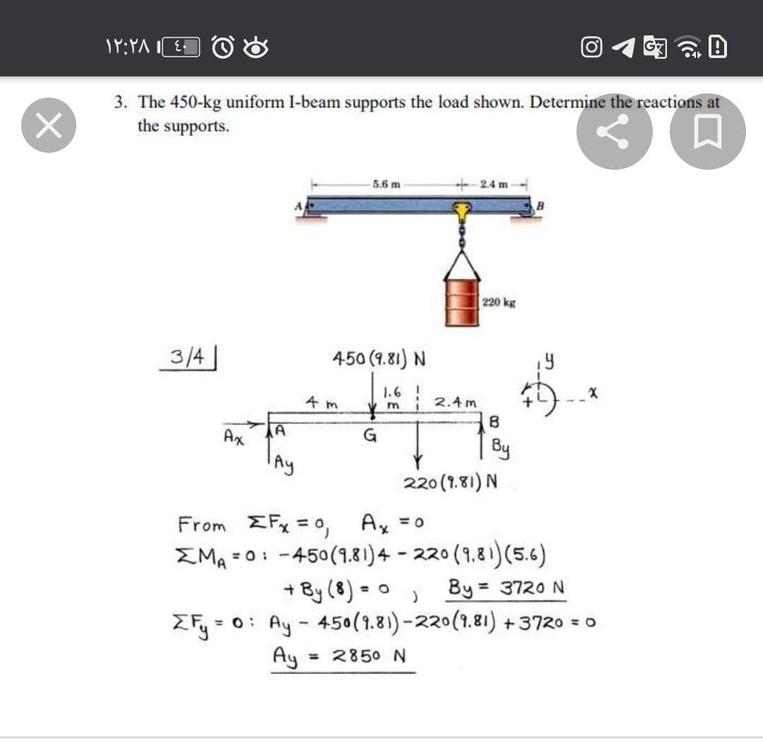 3. The 450-kg uniform I-beam supports the load shown. Determine the reactions at
the supports.
5.6 m
+ 24 m
220 kg
3/4
450 (9.81) N
14
1.6 2.4m
4 m
Ax
G
By
Ay
220 (1.81) N
From EFx = 0,
Ax =0
EMA =0:
= 0: -450(1.81)4 - 220 (9.81)(5.6)
+ By (8) • o )
By = 3720 N
ZFy = 0: Ay- 450(1.81)-220(1.81) +3720 = 0
Ay
= 2850 N
