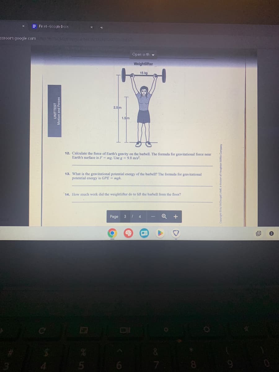 Final Google Docs
sroom.google.com CESMTUMZAT
3/24
V/a/NIY3MTEZNIY30T
2.5 m
Open with
Weightlifter
15 kg
1.5 m
12. Calculate the force of Earth's gravity on the barbell. The formula for gravitational force near
Earth's surface is F mg. Use g = 9.8 m/s².
13. What is the gravitational potential energy of the barbell? The formula for gravitational
potential energy is GPE=mgh.
14. How much work did the weightlifter do to lift the barbell from the floor?
Page
3 / 4
Q +
5
9
D
87
Littell, a division o
8
9