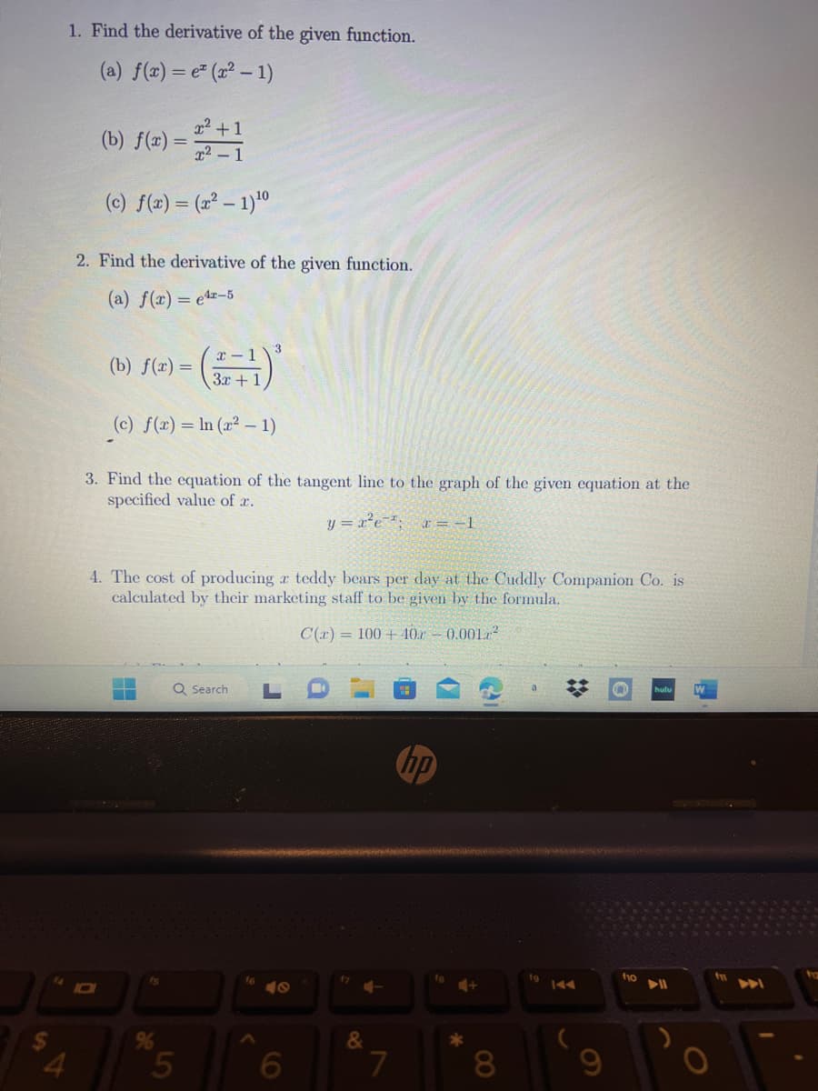 1. Find the derivative of the given function.
(a) f(x) = e(x² - 1)
x² +1
x² - 1
(c) f(x) = (x² - 1) ¹0
(b) f(x)=
2. Find the derivative of the given function.
(a) f(x) = e¹-5
(b) f(x) =
(c) f(x) = ln (x² - 1)
x-1
3x + 1
3. Find the equation of the tangent line to the graph of the given equation at the
specified value of a.
y=x²e²²; x = −1
4. The cost of producing a teddy bears per day at the Cuddly Companion Co. is
calculated by their marketing staff to be given by the formula.
C(x) = 100+ 40 -0.001²
%
Q Search L
5
16
40
6
17
+-
&
7
hp
4+
*
8
19
9
f10
W
f