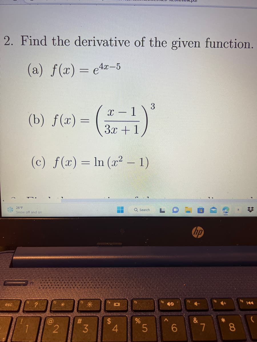 2. Find the derivative of the given function.
(a) f(x) = 4x-5
***26°F
esc
(b) f(x) (2+1)
3x + 1
Snow off and on
1
(c) f(x) = ln (x² − 1)
-
?
@
=
2
#
米
3
$
4
A
Q Search
%
5
6
hp
&
7
(7
C
+
8