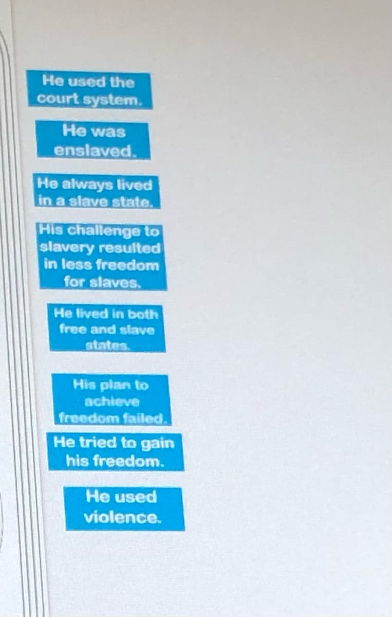 He used the
court system.
He was
enslaved.
He always lived
in a slave state.
His challenge to
slavery resulted
in less freedom
for slaves.
He lived in both
free and slave
states.
His plan to
achieve
freedom failed.
He tried to gain
his freedom.
He used
violence.
