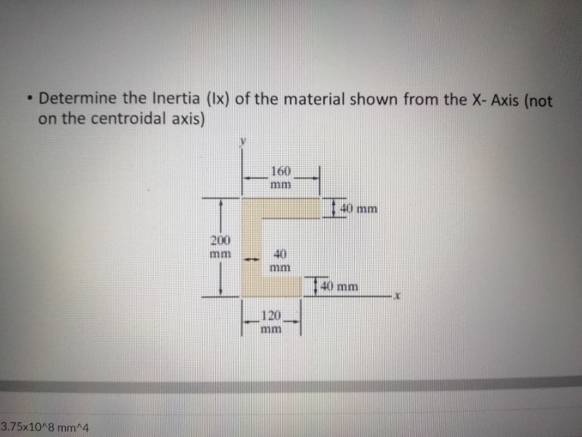 • Determine the Inertia (Ix) of the material shown from the X- Axis (not
on the centroidal axis)
160
im
200
40
140 mm
120
3.75x10 8 mm^4
