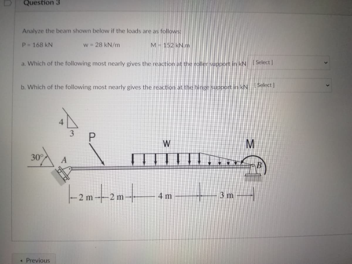 Question 3
Analyze the beam shown below if the loads are as follows:
P 168 kN
w 28 kN/m
M = 152 KN.m
a. Which of the following most nearly gives the reaction at the roller support in kNSelect ]
b. Which of the following most nearly gives the reaction at the hinge support in kN
Select ]
W
M
30
2 m-2 m-
4 m
3 m
« Previous
