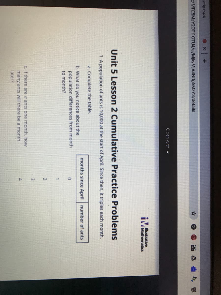 zr-tjnr-opc
E/MTE5MZY20TI1OTU4/a/MjkyMjA4NDg5MzY3/details
Open witn
IMustrative
Mathematics
Unit 5 Lesson 2 Cumulative Practice Problems
1. A population of ants is 10,000 at the start of April. Since then, it triples each month.
a. Complete the table.
months since April number of ants
b. What do you notice about the
population differences from month
to month?
2
3.
C. If there are n ants one month, how
many ants will there be a month
later?
