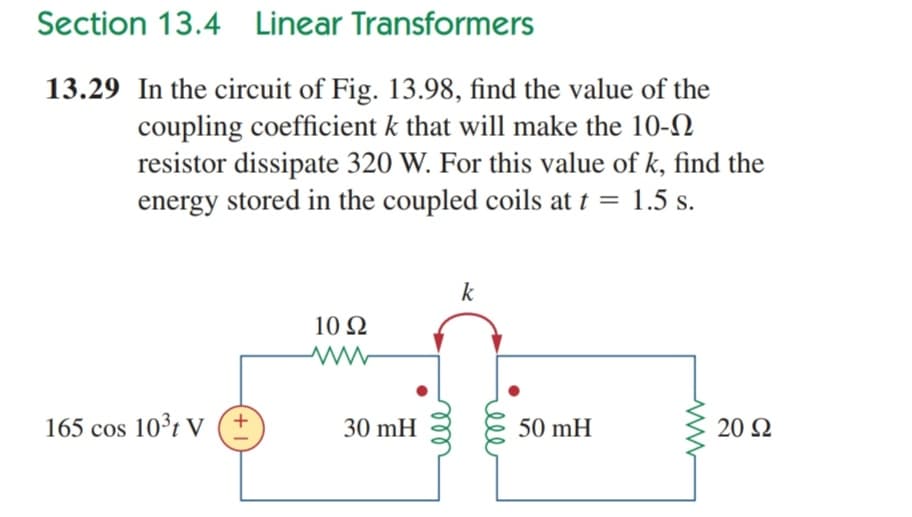 Section 13.4 Linear Transformers
13.29 In the circuit of Fig. 13.98, find the value of the
coupling coefficient k that will make the 10-N
resistor dissipate 320 W. For this value of k, find the
energy stored in the coupled coils at t = 1.5 s.
k
10 Q
165 cos 10³t V
30 mH
50 mH
20 2
ll
