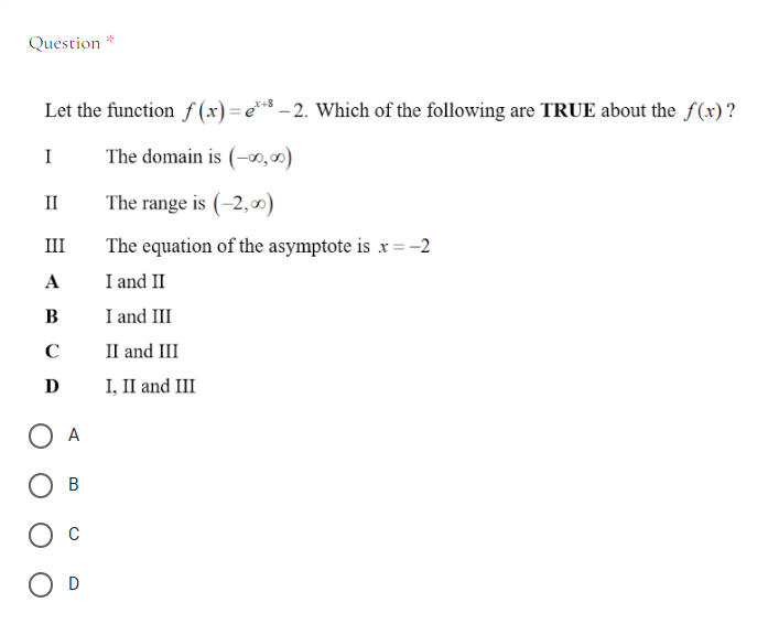 Question *
Let the function f (x) = e** – 2. Which of the following are TRUE about the f(x) ?
X+8
I
The domain is (-0,00)
II
The range is (-2,0)
III
The equation of the asymptote is x = -2
A
I and II
B
I and III
C
II and III
D
I, II and III
O A
В
C
O D
