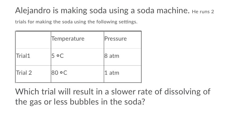 Alejandro is making soda using a soda machine. He runs 2
trials for making the soda using the following settings.
Temperature
Pressure
Trial1
5 °C
8 atm
Trial 2
80 °C
1 atm
Which trial will result in a slower rate of dissolving of
the gas or less bubbles in the soda?
