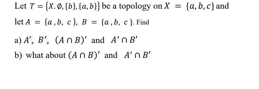 Let T = {X. Ø, {b}, {a, b}} be a topology on X = {a,b,c} and
{a, b, c }. Find
let A
=
{a,b,c}, B
=
a) A', B', (An B)' and A' B'
b) what about (An B)' and A' B'