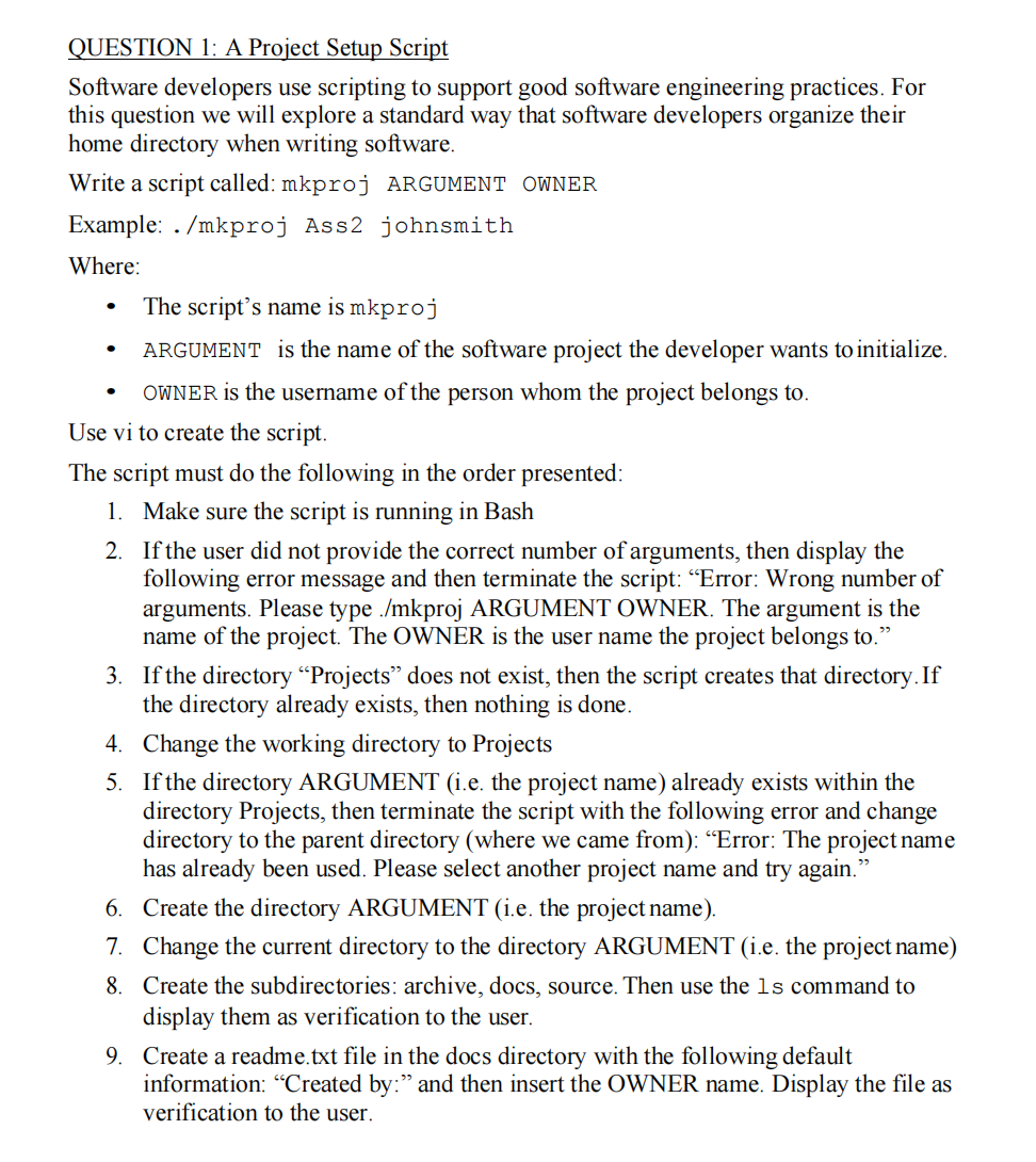 QUESTION 1: A Project Setup Script
Software developers use scripting to support good software engineering practices. For
this question we will explore a standard way that software developers organize their
home directory when writing software.
Write a script called: mkproj ARGUMENT OWNER
Example: ./mkproj Ass2 johnsmith
Where:
The script's name is mkproj
ARGUMENT is the name of the software project the developer wants to initialize.
OWNER is the username of the person whom the project belongs to.
Use vi to create the script.
The script must do the following in the order presented:
1. Make sure the script is running in Bash
●
2.
If the user did not provide the correct number of arguments, then display the
following error message and then terminate the script: "Error: Wrong number of
arguments. Please type ./mkproj ARGUMENT OWNER. The argument is the
name of the project. The OWNER is the user name the project belongs to.
,,
3. If the directory “Projects” does not exist, then the script creates that directory. If
the directory already exists, then nothing is done.
4. Change the working directory to Projects
5. If the directory ARGUMENT (i.e. the project name) already exists within the
directory Projects, then terminate the script with the following error and change
directory to the parent directory (where we came from): "Error: The project name
has already been used. Please select another project name and try again."
6.
Create the directory ARGUMENT (i.e. the project name).
7. Change the current directory to the directory ARGUMENT (i.e. the project name)
8. Create the subdirectories: archive, docs, source. Then use the 1s command to
display them as verification to the user.
9. Create a readme.txt file in the docs directory with the following default
information: "Created by:" and then insert the OWNER name. Display the file as
verification to the user.